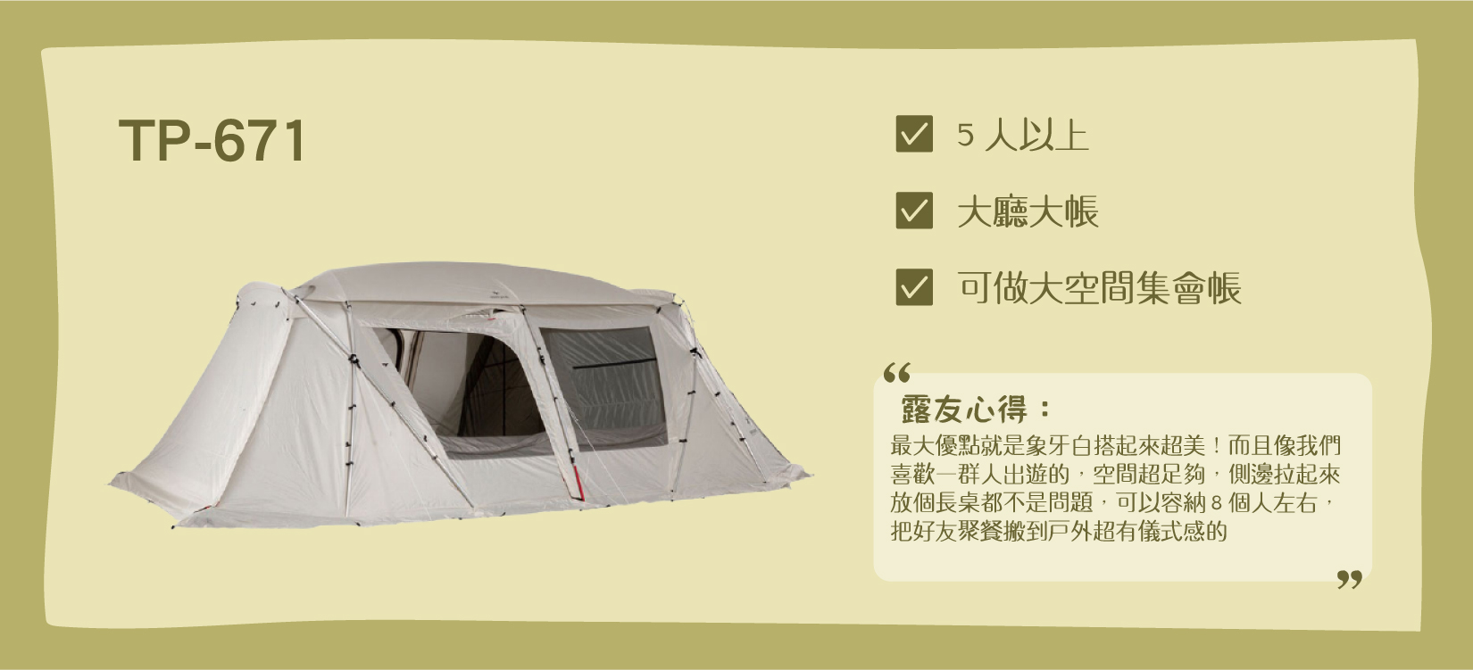 Snow Peak TP-671iv、TP-671R，適合5人以上，是有大客廳/大睡帳的集會帳。露友心得： 「最大優點就是象牙白搭起來超美！而且像我們喜歡一群人出遊的，空間超足夠，側邊拉起來放個長桌都不是問題，可以容納8個人左右，把好友聚餐搬到戶外超有儀式感的」