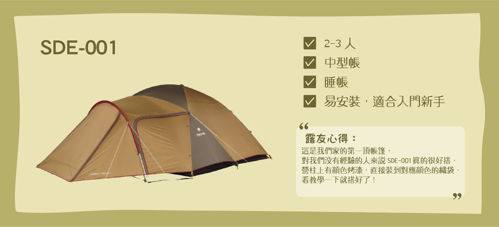 Snow Peak SDE-001帳篷，適合2-3人、是個中型睡帳，特色是易安裝，適合入門新手。露友心得： 「這是Snow Peak我們家的第一頂帳篷，對我們沒有經驗的人來說SDE-001真的很好搭，營柱上有顏色烤漆，直接裝到對應顏色的織袋，看教學一下就搭好了！」