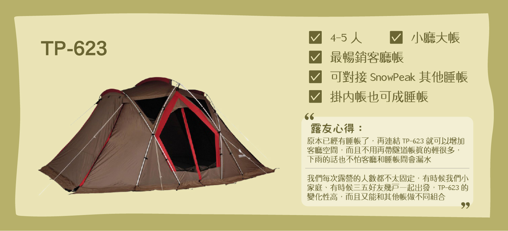 Snow Peak TP-623帳，適合5-6人，含有小客廳+大睡帳，特色是可連接Snow Peak其他帳。露友心得： 「原本已經有睡帳了，再連結TP-623就可以增加客廳空間，而且不用再帶隧道帳真的輕很多，下雨的話也不怕客廳和睡帳間會漏水」 「我們每次露營的人數都不太固定，有時候我們小家庭、有時候三五好友幾戶一起出發，TP-623的變化性高，而且又能和其他帳做不同組合」