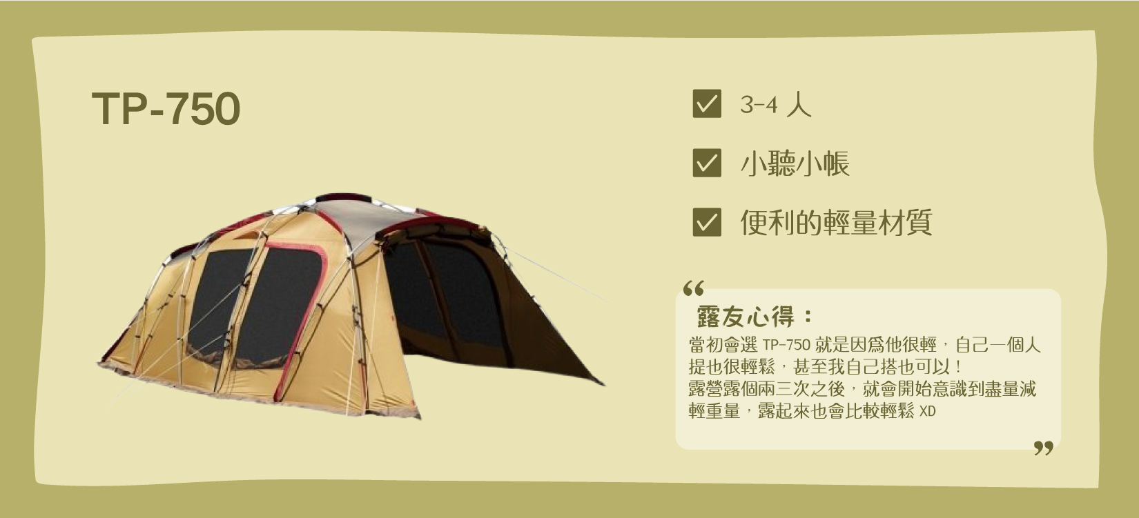 Snow Peak TP-750帳，適合3-4人的小家庭，含有小客廳+小睡帳，材質為輕量版帳篷 露友心得： 「當初會選TP-750就是因為他很輕，自己一個人提也很輕鬆，甚至我自己搭也可以！露營露個兩三次之後，就會開始意識到盡量減輕重量，露起來也會比較輕鬆XD」