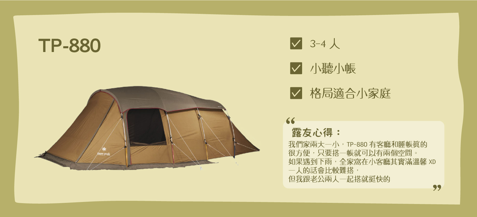 Snow Peak TP-880帳，適合3-4人的小家庭，含有小客廳+小睡帳。露友心得： 「我們家兩大一小，Snow Peak TP-880有客廳和睡帳真的很方便，只要搭一帳就可以有兩個空間。如果遇到下雨，全家窩在小客廳其實滿溫馨XD 一人的話會比較難搭，但我跟老公兩人一起搭就挺快的」